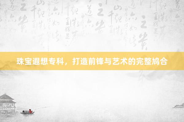 珠宝遐想专科，打造前锋与艺术的完整鸠合