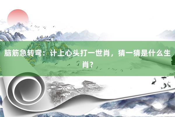 脑筋急转弯：计上心头打一世肖，猜一猜是什么生肖？
