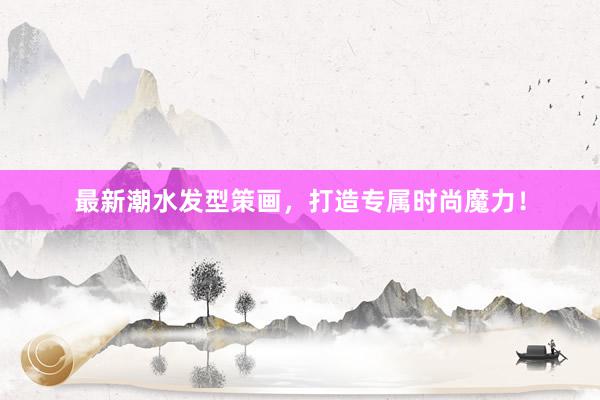 最新潮水发型策画，打造专属时尚魔力！