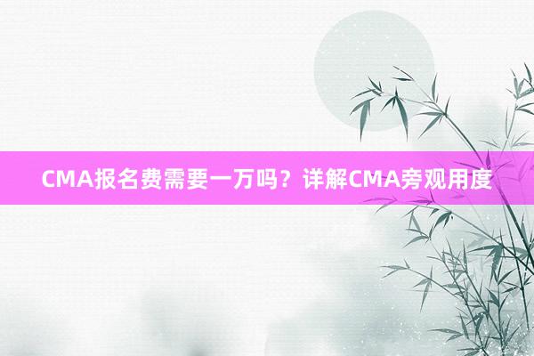 CMA报名费需要一万吗？详解CMA旁观用度